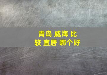 青岛 威海 比较 宜居 哪个好